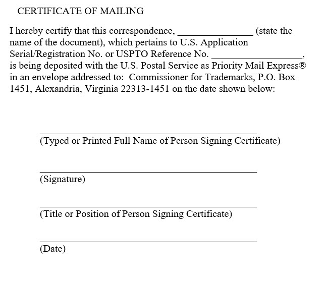 Sample certificate of mailing for express mail with the following text "I hereby certify that this correspondence, [state the name of the document], which pertains to U.S. Application Serial/Registration No. or USPTO Reference No. [Enter the Number Here], is being deposited with the U.S. Postal Service as Priority Mail Express® in an envelope addressed to: Commissioner for Trademarks, P.O. Box 1451, Alexandria, Virginia 22313-1451 on the date shown below:" and lines for the typed or printed name of the signatory, the signatory's title, the signature, and the date.